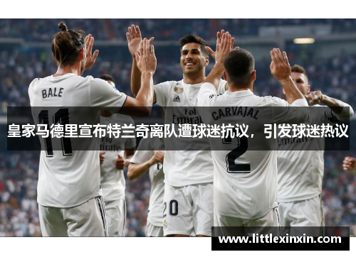 皇家马德里宣布特兰奇离队遭球迷抗议，引发球迷热议