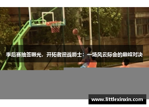 季后赛抽签曝光，开拓者迎战爵士：一场风云际会的巅峰对决
