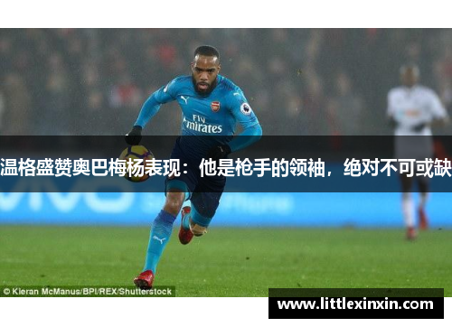 温格盛赞奥巴梅杨表现：他是枪手的领袖，绝对不可或缺