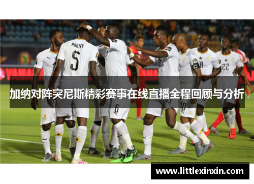 加纳对阵突尼斯精彩赛事在线直播全程回顾与分析