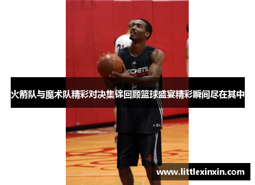火箭队与魔术队精彩对决集锦回顾篮球盛宴精彩瞬间尽在其中