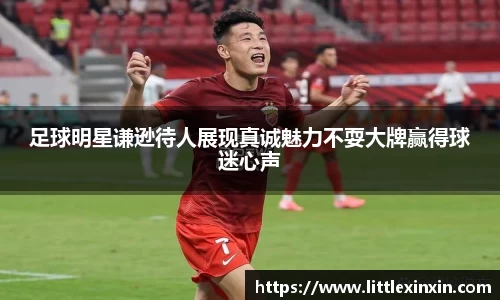足球明星谦逊待人展现真诚魅力不耍大牌赢得球迷心声